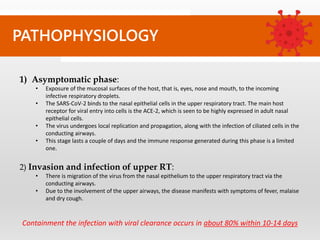 PATHOPHYSIOLOGY
1) Asymptomatic phase:
• Exposure of the mucosal surfaces of the host, that is, eyes, nose and mouth, to the incoming
infective respiratory droplets.
• The SARS-CoV-2 binds to the nasal epithelial cells in the upper respiratory tract. The main host
receptor for viral entry into cells is the ACE-2, which is seen to be highly expressed in adult nasal
epithelial cells.
• The virus undergoes local replication and propagation, along with the infection of ciliated cells in the
conducting airways.
• This stage lasts a couple of days and the immune response generated during this phase is a limited
one.
2) Invasion and infection of upper RT:
• There is migration of the virus from the nasal epithelium to the upper respiratory tract via the
conducting airways.
• Due to the involvement of the upper airways, the disease manifests with symptoms of fever, malaise
and dry cough.
Containment the infection with viral clearance occurs in about 80% within 10-14 days
 
