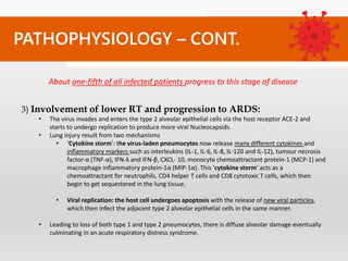 PATHOPHYSIOLOGY – CONT.
3) Involvement of lower RT and progression to ARDS:
• The virus invades and enters the type 2 alveolar epithelial cells via the host receptor ACE-2 and
starts to undergo replication to produce more viral Nucleocapsids.
• Lung injury result from two mechanisms
• ‘Cytokine storm’: the virus-laden pneumocytes now release many different cytokines and
inflammatory markers such as interleukins (IL-1, IL-6, IL-8, IL-120 and IL-12), tumour necrosis
factor-α (TNF-α), IFN-λ and IFN-β, CXCL- 10, monocyte chemoattractant protein-1 (MCP-1) and
macrophage inflammatory protein-1α (MIP-1α). This ‘cytokine storm’ acts as a
chemoattractant for neutrophils, CD4 helper T cells and CD8 cytotoxic T cells, which then
begin to get sequestered in the lung tissue.
• Viral replication: the host cell undergoes apoptosis with the release of new viral particles,
which then infect the adjacent type 2 alveolar epithelial cells in the same manner.
• Leading to loss of both type 1 and type 2 pneumocytes, there is diffuse alveolar damage eventually
culminating in an acute respiratory distress syndrome.
About one-fifth of all infected patients progress to this stage of disease
 