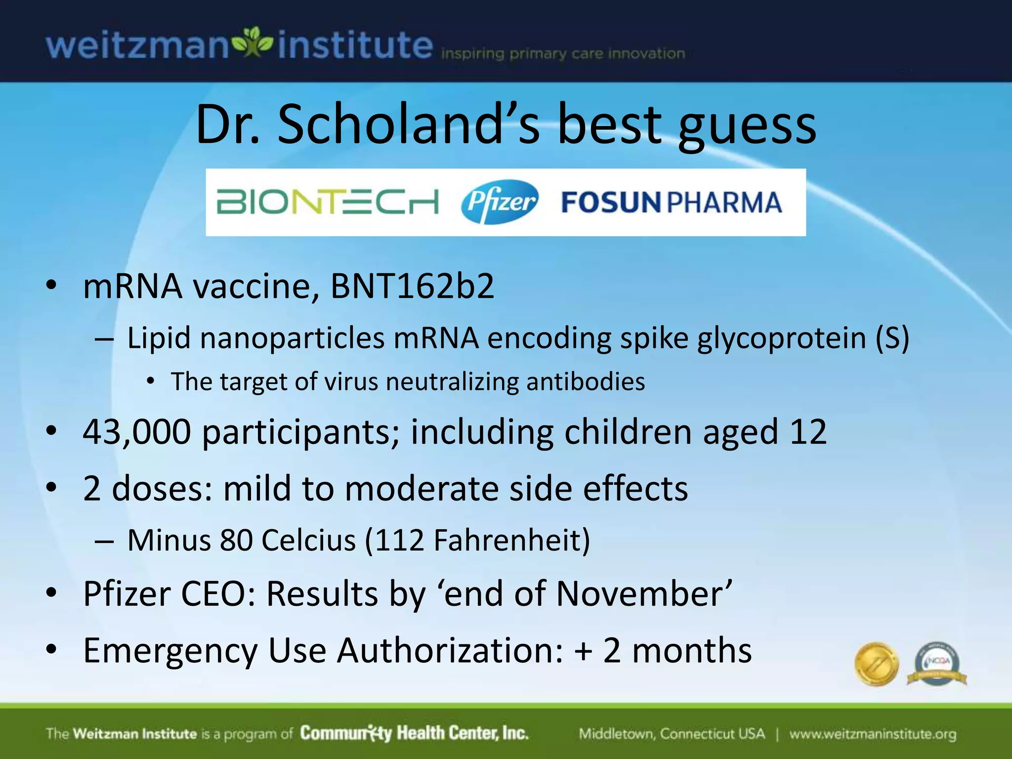 Dr. Scholand’s best guess
• mRNA vaccine, BNT162b2
– Lipid nanoparticles mRNA encoding spike glycoprotein (S)
• The target of virus neutralizing antibodies
• 43,000 participants; including children aged 12
• 2 doses: mild to moderate side effects
– Minus 80 Celcius (112 Fahrenheit)
• Pfizer CEO: Results by ‘end of November’
• Emergency Use Authorization: + 2 months
 