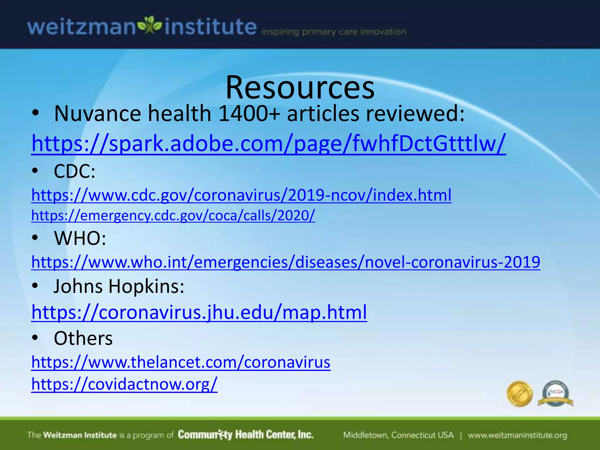 Resources
• Nuvance health 1400+ articles reviewed:
https://spark.adobe.com/page/fwhfDctGtttlw/
• CDC:
https://www.cdc.gov/coronavirus/2019-ncov/index.html
https://emergency.cdc.gov/coca/calls/2020/
• WHO:
https://www.who.int/emergencies/diseases/novel-coronavirus-2019
• Johns Hopkins:
https://coronavirus.jhu.edu/map.html
• Others
https://www.thelancet.com/coronavirus
https://covidactnow.org/
 
