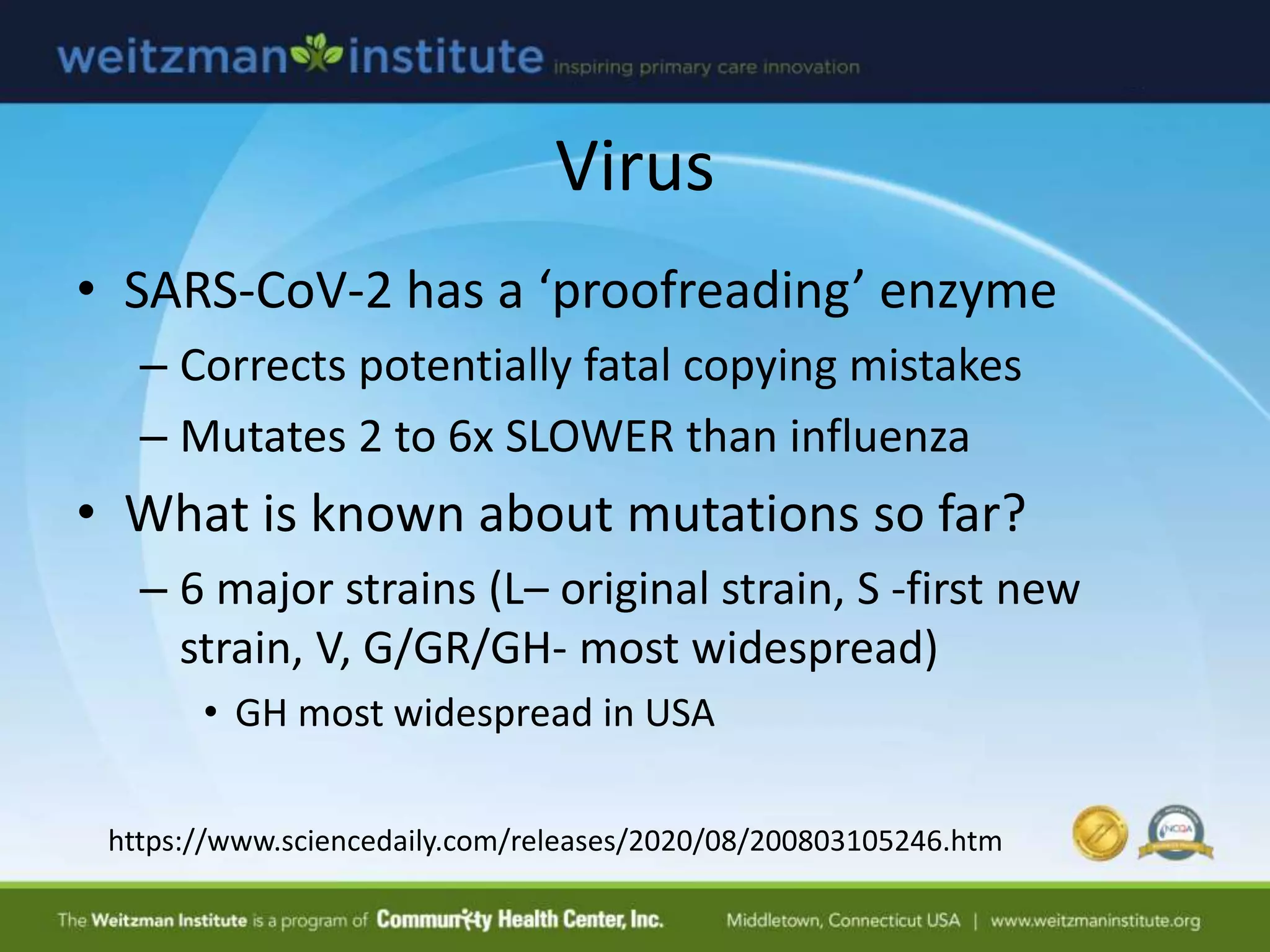 Virus
• SARS-CoV-2 has a ‘proofreading’ enzyme
– Corrects potentially fatal copying mistakes
– Mutates 2 to 6x SLOWER than influenza
• What is known about mutations so far?
– 6 major strains (L– original strain, S -first new
strain, V, G/GR/GH- most widespread)
• GH most widespread in USA
https://www.sciencedaily.com/releases/2020/08/200803105246.htm
 