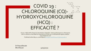 COVID 19 :
CHLOROQUINE (CQ)-
HYDROXYCHLOROQUINE
(HCQ) :
EFFICACITÉ ?
Source : Mehra M R, Desai S S, Ruschitzka F, PatelAN : Hydroxychloroquine or chloroquine
with or without a macrolide for treatment of COVID-19: a multinational registry analysis.
www.thelancet.com
Published online May 22, 2020 https://doi.org/10.1016/S0140-6736(20)31180-6
Dr Pascal Boulet
MCA Rouen 31/05/2020
 