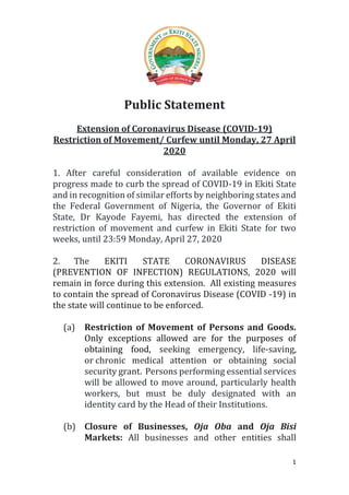 1
Public Statement
Extension of Coronavirus Disease (COVID-19)
Restriction of Movement/ Curfew until Monday, 27 April
2020
1. After careful consideration of available evidence on
progress made to curb the spread of COVID-19 in Ekiti State
and in recognition of similar efforts by neighboring states and
the Federal Government of Nigeria, the Governor of Ekiti
State, Dr Kayode Fayemi, has directed the extension of
restriction of movement and curfew in Ekiti State for two
weeks, until 23:59 Monday, April 27, 2020
2. The EKITI STATE CORONAVIRUS DISEASE
(PREVENTION OF INFECTION) REGULATIONS, 2020 will
remain in force during this extension. All existing measures
to contain the spread of Coronavirus Disease (COVID -19) in
the state will continue to be enforced.
(a) Restriction of Movement of Persons and Goods.
Only exceptions allowed are for the purposes of
obtaining food, seeking emergency, life-saving,
or chronic medical attention or obtaining social
security grant. Persons performing essential services
will be allowed to move around, particularly health
workers, but must be duly designated with an
identity card by the Head of their Institutions.
(b) Closure of Businesses, Oja Oba and Oja Bisi
Markets: All businesses and other entities shall
 
