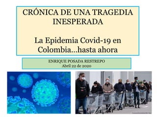 CRÓNICA DE UNA TRAGEDIA
INESPERADA
La Epidemia Covid-19 en
Colombia…hasta ahora
ENRIQUE POSADA RESTREPO
Abril 22 de 2020
 