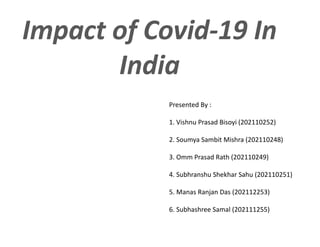 Impact of Covid-19 In
India
Presented By :
1. Vishnu Prasad Bisoyi (202110252)
2. Soumya Sambit Mishra (202110248)
3. Omm Prasad Rath (202110249)
4. Subhranshu Shekhar Sahu (202110251)
5. Manas Ranjan Das (202112253)
6. Subhashree Samal (202111255)
 