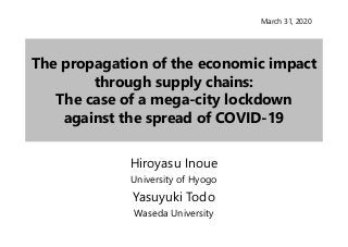 The propagation of the economic impact
through supply chains:
The case of a mega-city lockdown
against the spread of COVID-19
Hiroyasu Inoue
University of Hyogo
Yasuyuki Todo
Waseda University
March 31, 2020
 