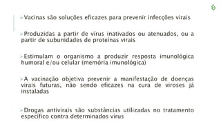Vacinas são soluções eficazes para prevenir infecções virais
Produzidas a partir de vírus inativados ou atenuados, ou a
partir de subunidades de proteínas virais
Estimulam o organismo a produzir resposta imunológica
humoral e/ou celular (memória imunológica)
A vacinação objetiva prevenir a manifestação de doenças
virais futuras, não sendo eficazes na cura de viroses já
instaladas
Drogas antivirais são substâncias utilizadas no tratamento
específico contra determinados vírus
 