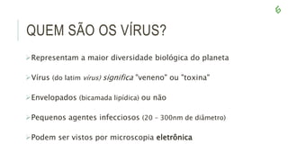 QUEM SÃO OS VÍRUS?
Representam a maior diversidade biológica do planeta
Vírus (do latim vírus) significa "veneno" ou "toxina"
Envelopados (bicamada lipídica) ou não
Pequenos agentes infecciosos (20 – 300nm de diâmetro)
Podem ser vistos por microscopia eletrônica
 