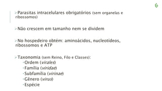 Parasitas intracelulares obrigatórios (sem organelas e
ribossomos)
Não crescem em tamanho nem se dividem
No hospedeiro obtém: aminoácidos, nucleotídeos,
ribossomos e ATP
Taxonomia (sem Reino, Filo e Classes):
•Ordem (virales)
•Família (viridae)
•Subfamília (virinae)
•Gênero (virus)
•Espécie
 