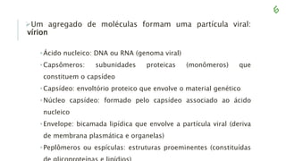 Um agregado de moléculas formam uma partícula viral:
vírion
•Ácido nucleico: DNA ou RNA (genoma viral)
•Capsômeros: subunidades proteicas (monômeros) que
constituem o capsídeo
•Capsídeo: envoltório proteico que envolve o material genético
•Núcleo capsídeo: formado pelo capsídeo associado ao ácido
nucleico
•Envelope: bicamada lipídica que envolve a partícula viral (deriva
de membrana plasmática e organelas)
•Peplômeros ou espículas: estruturas proeminentes (constituídas
 