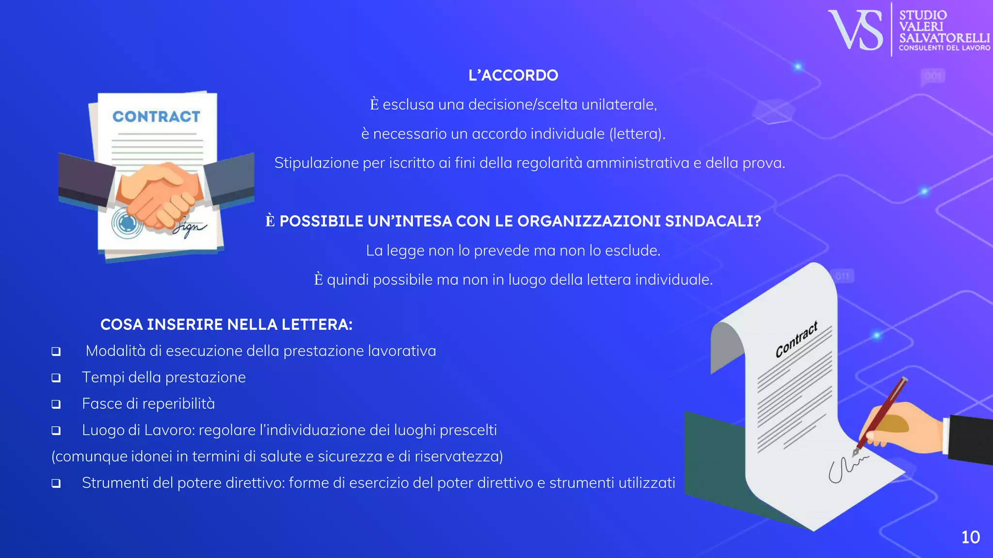 10
⬡L’ACCORDO
⬡È esclusa una decisione/scelta unilaterale,
⬡è necessario un accordo individuale (lettera).
⬡ Stipulazione per iscritto ai fini della regolarità amministrativa e della prova.
⬡È POSSIBILE UN’INTESA CON LE ORGANIZZAZIONI SINDACALI?
⬡La legge non lo prevede ma non lo esclude.
⬡È quindi possibile ma non in luogo della lettera individuale.
⬡ COSA INSERIRE NELLA LETTERA:
 Modalità di esecuzione della prestazione lavorativa
 Tempi della prestazione
 Fasce di reperibilità
 Luogo di Lavoro: regolare l’individuazione dei luoghi prescelti
(comunque idonei in termini di salute e sicurezza e di riservatezza)
 Strumenti del potere direttivo: forme di esercizio del poter direttivo e strumenti utilizzati
 