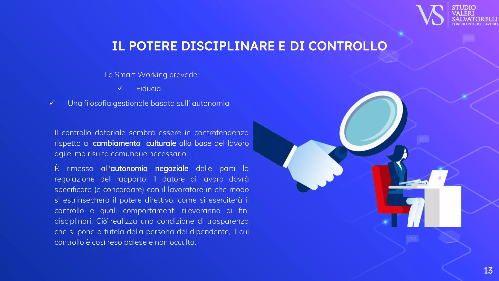 ⬡ Lo Smart Working prevede:
 Fiducia
 Una filosofia gestionale basata sull’ autonomia
⬡ Il controllo datoriale sembra essere in controtendenza
rispetto al cambiamento culturale alla base del lavoro
agile, ma risulta comunque necessario.
⬡ È rimessa all'autonomia negoziale delle parti la
regolazione del rapporto: il datore di lavoro dovrà
specificare (e concordare) con il lavoratore in che modo
si estrinsecherà il potere direttivo, come si eserciterà il
controllo e quali comportamenti rileveranno ai fini
disciplinari. Ciò̀ realizza una condizione di trasparenza
che si pone a tutela della persona del dipendente, il cui
controllo è così reso palese e non occulto.
13
IL POTERE DISCIPLINARE E DI CONTROLLO
 
