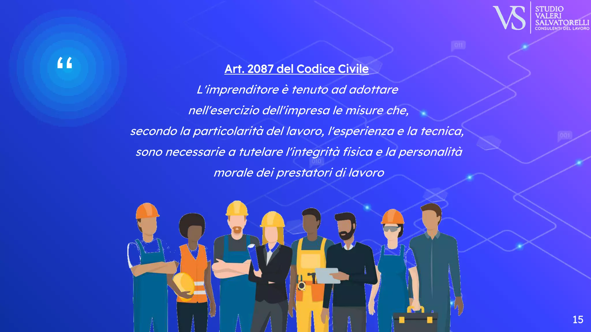 “ Art. 2087 del Codice Civile
L'imprenditore è tenuto ad adottare
nell'esercizio dell'impresa le misure che,
secondo la particolarità del lavoro, l'esperienza e la tecnica,
sono necessarie a tutelare l'integrità fisica e la personalità
morale dei prestatori di lavoro
15
 