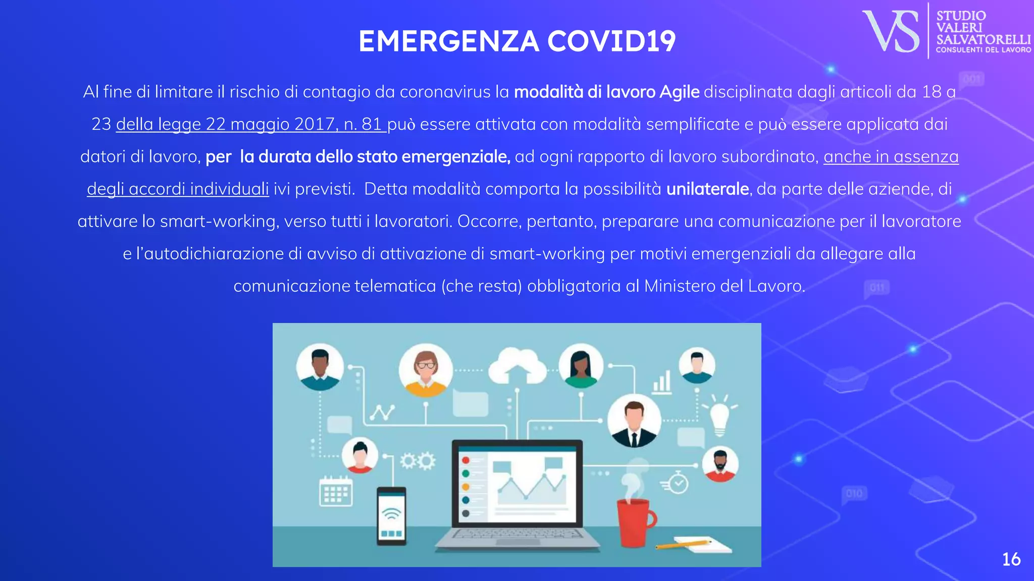 EMERGENZA COVID19
Al fine di limitare il rischio di contagio da coronavirus la modalità di lavoro Agile disciplinata dagli articoli da 18 a
23 della legge 22 maggio 2017, n. 81 può essere attivata con modalità semplificate e può essere applicata dai
datori di lavoro, per la durata dello stato emergenziale, ad ogni rapporto di lavoro subordinato, anche in assenza
degli accordi individuali ivi previsti. Detta modalità comporta la possibilità unilaterale, da parte delle aziende, di
attivare lo smart-working, verso tutti i lavoratori. Occorre, pertanto, preparare una comunicazione per il lavoratore
e l’autodichiarazione di avviso di attivazione di smart-working per motivi emergenziali da allegare alla
comunicazione telematica (che resta) obbligatoria al Ministero del Lavoro.
16
 