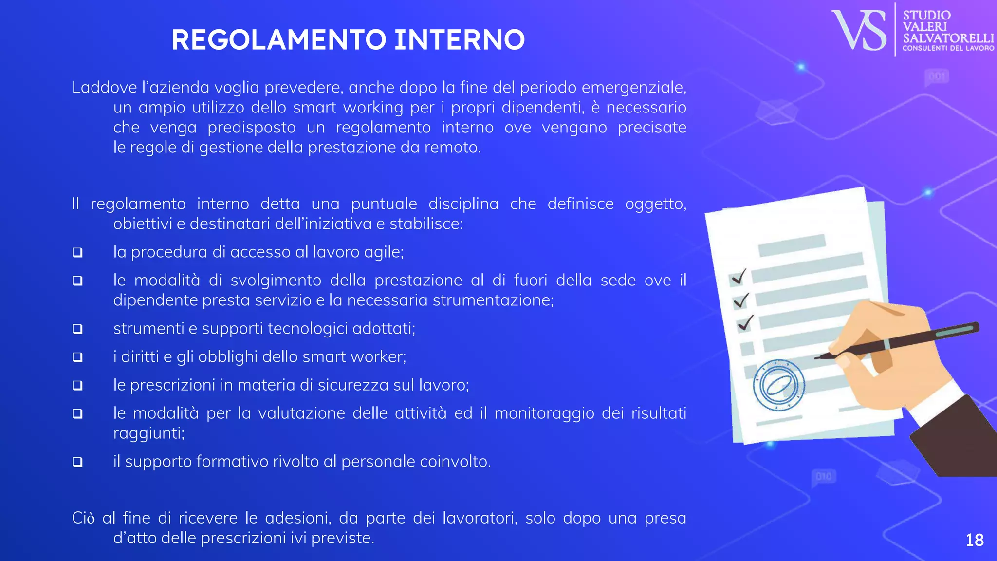 REGOLAMENTO INTERNO
Laddove l’azienda voglia prevedere, anche dopo la fine del periodo emergenziale,
un ampio utilizzo dello smart working per i propri dipendenti, è necessario
che venga predisposto un regolamento interno ove vengano precisate
le regole di gestione della prestazione da remoto.
Il regolamento interno detta una puntuale disciplina che definisce oggetto,
obiettivi e destinatari dell’iniziativa e stabilisce:
 la procedura di accesso al lavoro agile;
 le modalità di svolgimento della prestazione al di fuori della sede ove il
dipendente presta servizio e la necessaria strumentazione;
 strumenti e supporti tecnologici adottati;
 i diritti e gli obblighi dello smart worker;
 le prescrizioni in materia di sicurezza sul lavoro;
 le modalità per la valutazione delle attività ed il monitoraggio dei risultati
raggiunti;
 il supporto formativo rivolto al personale coinvolto.
Ciò al fine di ricevere le adesioni, da parte dei lavoratori, solo dopo una presa
d’atto delle prescrizioni ivi previste. 18
 