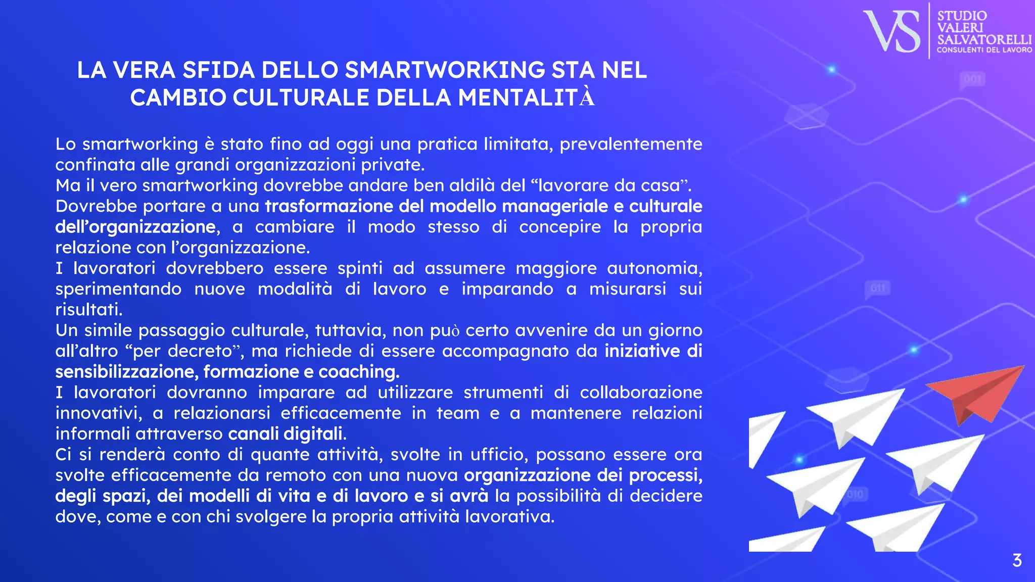 LA VERA SFIDA DELLO SMARTWORKING STA NEL
CAMBIO CULTURALE DELLA MENTALITÀ
3
Lo smartworking è stato fino ad oggi una pratica limitata, prevalentemente
confinata alle grandi organizzazioni private.
Ma il vero smartworking dovrebbe andare ben aldilà del “lavorare da casa”.
Dovrebbe portare a una trasformazione del modello manageriale e culturale
dell’organizzazione, a cambiare il modo stesso di concepire la propria
relazione con l’organizzazione.
I lavoratori dovrebbero essere spinti ad assumere maggiore autonomia,
sperimentando nuove modalità di lavoro e imparando a misurarsi sui
risultati.
Un simile passaggio culturale, tuttavia, non può certo avvenire da un giorno
all’altro “per decreto”, ma richiede di essere accompagnato da iniziative di
sensibilizzazione, formazione e coaching.
I lavoratori dovranno imparare ad utilizzare strumenti di collaborazione
innovativi, a relazionarsi efficacemente in team e a mantenere relazioni
informali attraverso canali digitali.
Ci si renderà conto di quante attività, svolte in ufficio, possano essere ora
svolte efficacemente da remoto con una nuova organizzazione dei processi,
degli spazi, dei modelli di vita e di lavoro e si avrà la possibilità di decidere
dove, come e con chi svolgere la propria attività lavorativa.
 