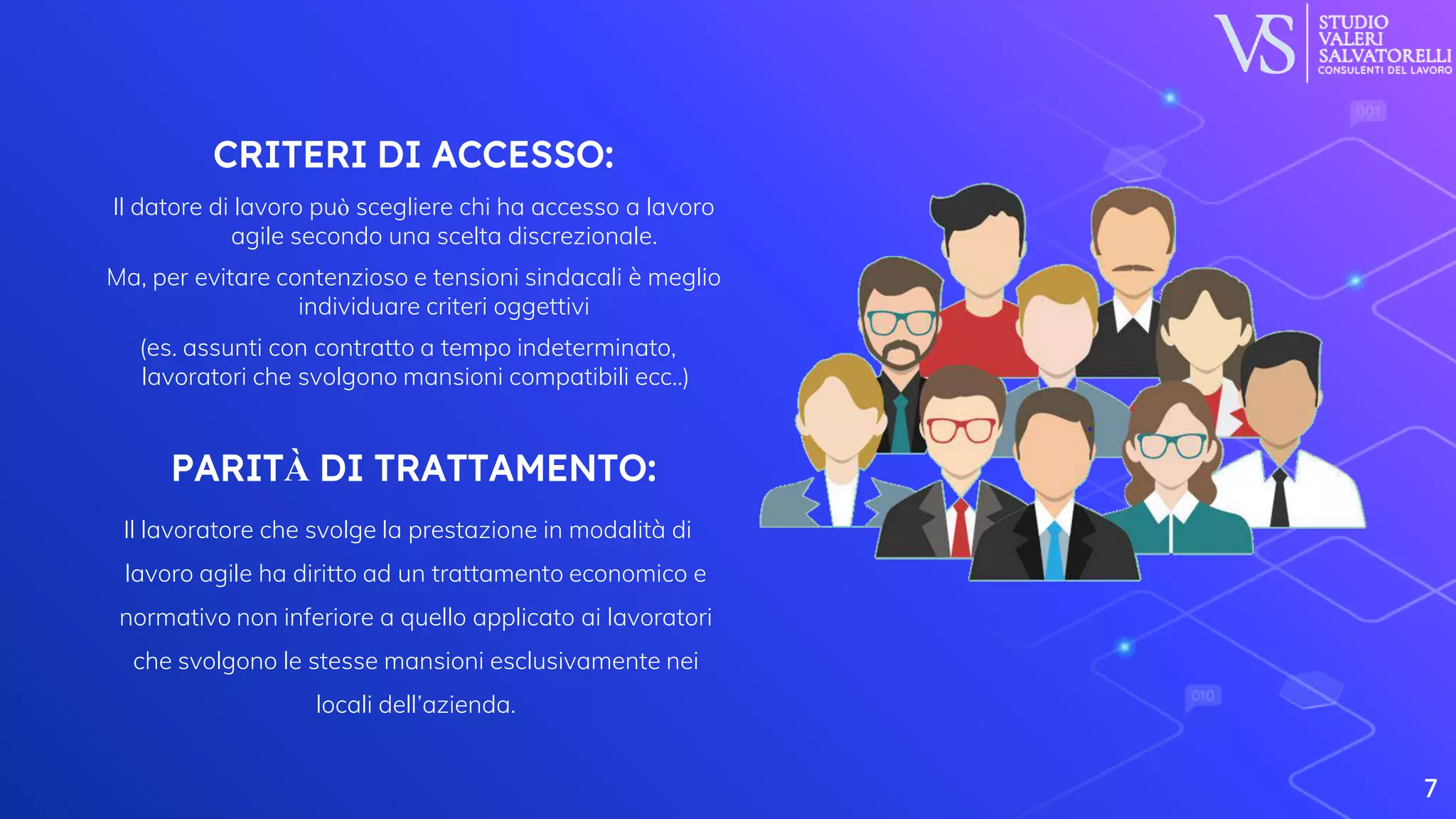 CRITERI DI ACCESSO:
Il datore di lavoro può scegliere chi ha accesso a lavoro
agile secondo una scelta discrezionale.
Ma, per evitare contenzioso e tensioni sindacali è meglio
individuare criteri oggettivi
(es. assunti con contratto a tempo indeterminato,
lavoratori che svolgono mansioni compatibili ecc..)
PARITÀ DI TRATTAMENTO:
Il lavoratore che svolge la prestazione in modalità di
lavoro agile ha diritto ad un trattamento economico e
normativo non inferiore a quello applicato ai lavoratori
che svolgono le stesse mansioni esclusivamente nei
locali dell’azienda.
7
 