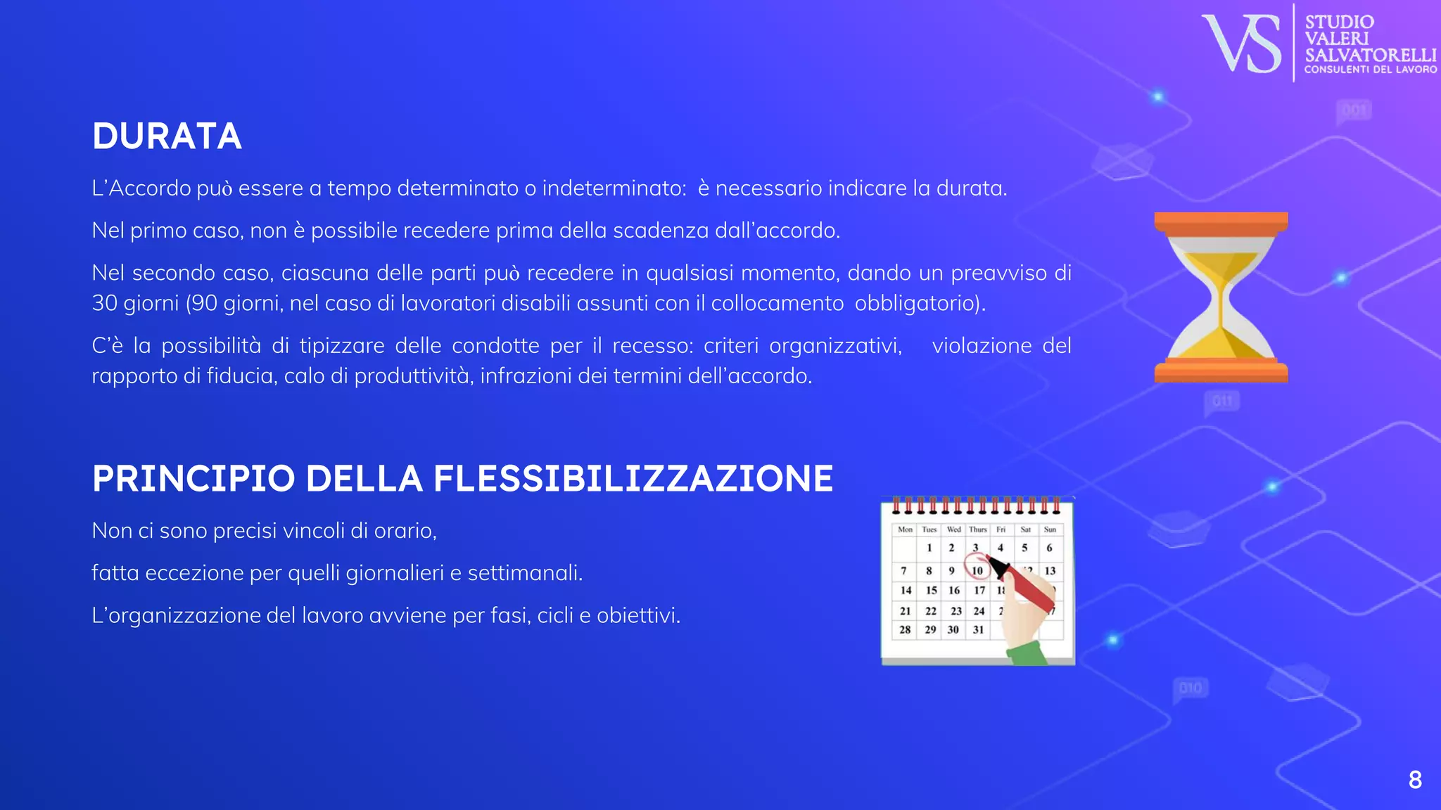 DURATA
L’Accordo può essere a tempo determinato o indeterminato: è necessario indicare la durata.
Nel primo caso, non è possibile recedere prima della scadenza dall’accordo.
Nel secondo caso, ciascuna delle parti può recedere in qualsiasi momento, dando un preavviso di
30 giorni (90 giorni, nel caso di lavoratori disabili assunti con il collocamento obbligatorio).
C’è la possibilità di tipizzare delle condotte per il recesso: criteri organizzativi, violazione del
rapporto di fiducia, calo di produttività, infrazioni dei termini dell’accordo.
PRINCIPIO DELLA FLESSIBILIZZAZIONE
Non ci sono precisi vincoli di orario,
fatta eccezione per quelli giornalieri e settimanali.
L’organizzazione del lavoro avviene per fasi, cicli e obiettivi.
8
 