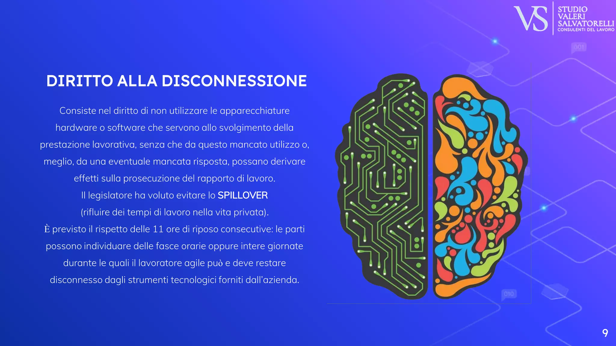 DIRITTO ALLA DISCONNESSIONE
Consiste nel diritto di non utilizzare le apparecchiature
hardware o software che servono allo svolgimento della
prestazione lavorativa, senza che da questo mancato utilizzo o,
meglio, da una eventuale mancata risposta, possano derivare
effetti sulla prosecuzione del rapporto di lavoro.
Il legislatore ha voluto evitare lo SPILLOVER
(rifluire dei tempi di lavoro nella vita privata).
È previsto il rispetto delle 11 ore di riposo consecutive: le parti
possono individuare delle fasce orarie oppure intere giornate
durante le quali il lavoratore agile può e deve restare
disconnesso dagli strumenti tecnologici forniti dall’azienda.
9
 