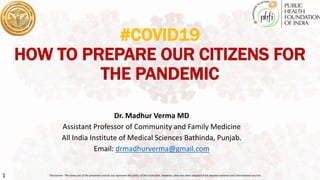 1
#COVID19
HOW TO PREPARE OUR CITIZENS FOR
THE PANDEMIC
Dr. Madhur Verma MD
Assistant Professor of Community and Family Medicine
All India Institute of Medical Sciences Bathinda, Punjab.
Email: drmadhurverma@gmail.com
*Disclaimer: The views are of the presenter and do not represent the policy of the institution. However, data has been adapted from reputed national and international sources.
 