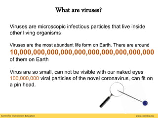 Centre for Environment Education www.ceeindia.org
Viruses are microscopic infectious particles that live inside
other living organisms
Viruses are the most abundant life form on Earth. There are around
10,000,000,000,000,000,000,000,000,000,000
of them on Earth
Virus are so small, can not be visible with our naked eyes
100,000,000 viral particles of the novel coronavirus, can fit on
a pin head.
What are viruses?
 