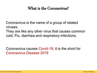 Centre for Environment Education www.ceeindia.org
What is the Coronavirus?
Coronavirus is the name of a group of related
viruses.
They are like any other virus that causes common
cold, Flu, diarrhea and respiratory infections.
Coronavirus causes Covid-19, it is the short for
Coronavirus Disease 2019
 