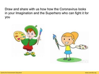 Centre for Environment Education www.ceeindia.org
Draw and share with us how how the Coronavirus looks
in your Imagination and the Superhero who can fight it for
you
 