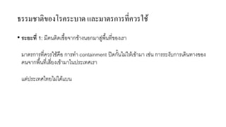 ธรรมชาติของโรคระบาด และมาตรการที่ควรใช้
• ระยะที่ 1: มีคนติดเชื้อจากข้างนอกมาสู่พื้นที่ของเรา
มาตรการที่ควรใช้คือ การทํา containment ปิดกั้นไม่ให้เข้ามา เช่น การระงับการเดินทางของ
คนจากพื้นที่เสี่ยงเข้ามาในประเทศเรา
แต่ประเทศไทยไม่ได้แบน
 
