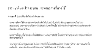ธรรมชาติของโรคระบาด และมาตรการที่ควรใช้
• ระยะที่ 2: คนที่ติดเชื้อได้แพร่ให้คนของเรา
มาตรการที่ควรใช้คือ การตรวจจับคนติดเชื้อให้ได้และนําไปกักกัน เพื่อแยกออกจากคนในสังคม
(Isolation) และการนําคนที่มีประวัติไปสัมผัสกับคนที่ติดเชื้อ ไปกักกันเพื่อเฝ้าระวังจนกว่าจะพ้นระยะฟัก
ตัวของโรค (Quarantine)
มาตรการทั้งสองนั้น ไทยเลือกที่จะใช้วิธีคัดกรองด้วยการวัดไข้ ซึ่งไม่มีความไวเพียงพอ ทําให้มีโอกาสที่ผู้ติด
เชื้อหลุดรอดไปได้
อีกมาตรการที่ควรทําในระยะที่ 2 คือ การปิดพื้นที่เสี่ยง (Mitigation) เช่น สถานศึกษา สถานบันเทิง ที่มี
คนติดเชื้อ...แต่เราเพิ่งเลือกมาใช้ตอนสถานการณ์เป็นระยะที่ 3 ไปแล้วระยะหนึ่ง
 