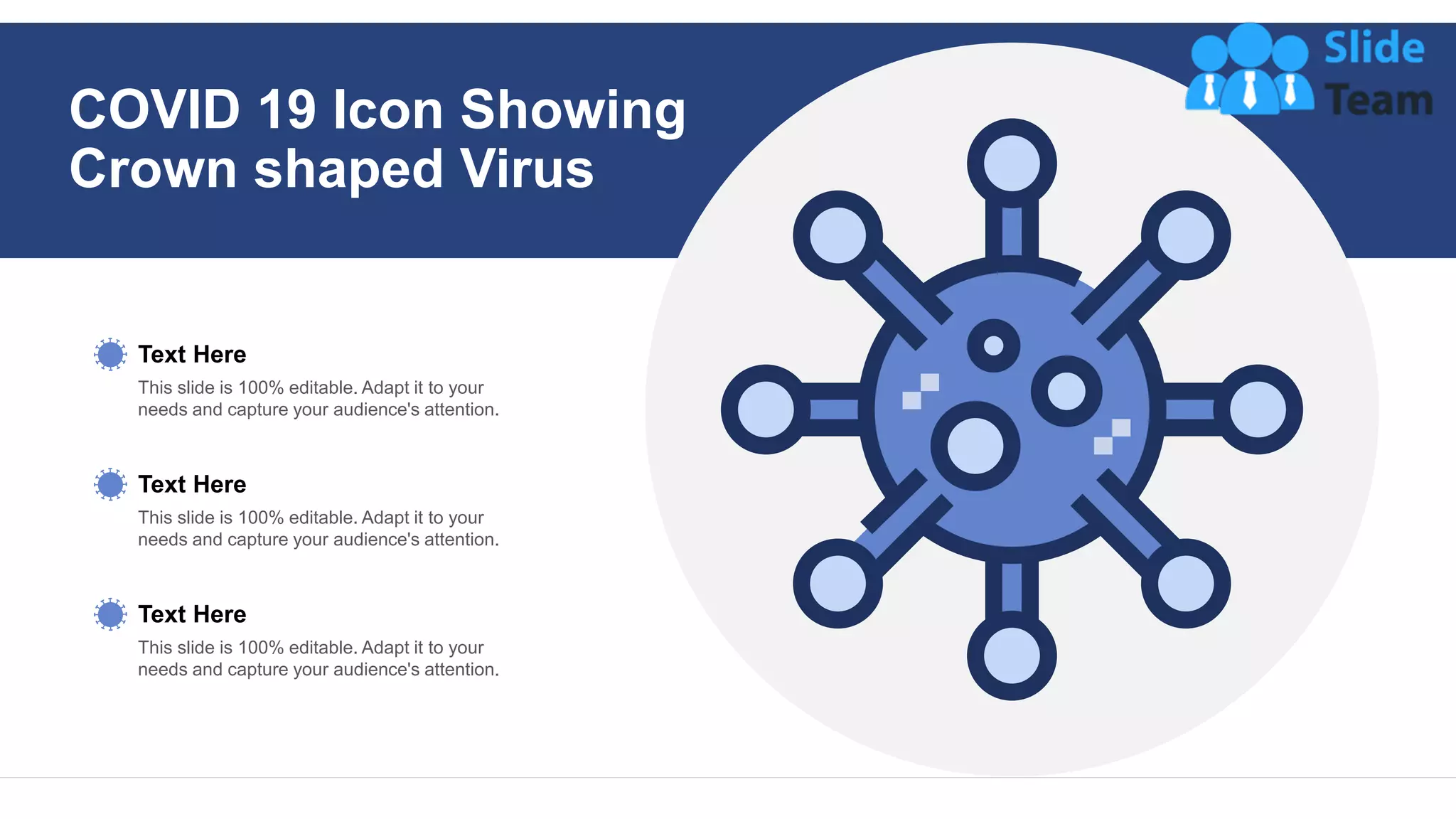 This slide is 100% editable. Adapt it to your
needs and capture your audience's attention.
Text Here
This slide is 100% editable. Adapt it to your
needs and capture your audience's attention.
Text Here
This slide is 100% editable. Adapt it to your
needs and capture your audience's attention.
Text Here
COVID 19 Icon Showing
Crown shaped Virus
 