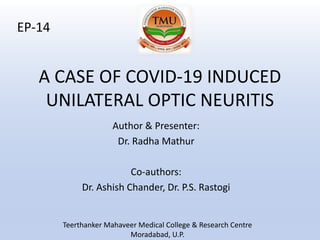 A CASE OF COVID-19 INDUCED
UNILATERAL OPTIC NEURITIS
Author & Presenter:
Dr. Radha Mathur
Co-authors:
Dr. Ashish Chander, Dr. P.S. Rastogi
EP-14
Teerthanker Mahaveer Medical College & Research Centre
Moradabad, U.P.
 