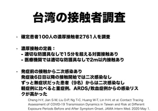 台湾の接触者調査
• 確定患者100人の濃厚接触者2761人を調査
• 濃厚接触の定義：
- 適切な防護具なしで15分を超える対面接触あり
- 医療機関では適切な防護具なしで2m以内接触あり
• 発症前の接触から二次感染あり
発症後6日目以降の接触開始では二次感染なし
ずっと無症状だった患者（9名）からは二次感染なし
軽症例に比べると重症例，ARDS/敗血症例からの感染リス
クが高かった
Cheng H-Y, Jian S-W, Liu D-P, Ng T-C, Huang W-T, Lin H-H, et al. Contact Tracing
Assessment of COVID-19 Transmission Dynamics in Taiwan and Risk at Diﬀerent
Exposure Periods Before and After Symptom Onset. JAMA Intern Med. 2020 May 1.
 