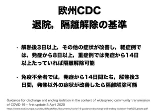 欧州CDC
退院，隔離解除の基準
• 解熱後3日以上，その他の症状が改善し，軽症例で
は，発症から8日以上，重症例では発症から14日
以上たっていれば隔離解除可能
• 免疫不全者では，発症から14日間たち，解熱後3
日間，発熱以外の症状が改善したら隔離解除可能
Guidance for discharge and ending isolation in the context of widespread community transmission
of COVID-19 ‒ ﬁrst update 8 April 2020
https://www.ecdc.europa.eu/sites/default/ﬁles/documents/covid-19-guidance-discharge-and-ending-isolation-ﬁrst%20update.pdf
 