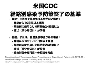 米国CDC
経路別感染予防策終了の基準
• 軽症～中等症で重度免疫不全がない場合：
- 発症から10日間以上経過
- 解熱剤の使用なしで解熱後24時間以上
- 症状（咳や息切れ）が改善
• 重症，または，重度免疫不全がある場合：
- 発症から10日～20日間以上経過
- 解熱剤の使用なしで解熱後24時間以上
- 症状（咳や息切れ）が改善
- 感染制御の専門家への相談を考慮
Discontinuation of Transmission-Based Precautions and Disposition of Patients with COVID-19 in
Healthcare Settings (Interim Guidance) (Aug. 10, 2020)
https://www.cdc.gov/coronavirus/2019-ncov/hcp/disposition-hospitalized-patients.html
 