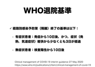 WHO退院基準
✓ 経路別感染予防策（隔離）終了の基準は以下：
• 有症状患者：発症から10日後，かつ，症状（発
熱，気道症状）軽快から少なくとも3日が経過
• 無症状患者：検査陽性から10日後
Clinical management of COVID-19 interim guidance 27 May 2020
https://www.who.int/publications/i/item/clinical-management-of-covid-19
 