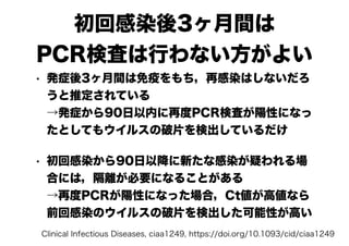初回感染後3ヶ月間は
PCR検査は行わない方がよい
• 発症後3ヶ月間は免疫をもち，再感染はしないだろ
うと推定されている
→発症から90日以内に再度PCR検査が陽性になっ
たとしてもウイルスの破片を検出しているだけ
• 初回感染から90日以降に新たな感染が疑われる場
合には，隔離が必要になることがある
→再度PCRが陽性になった場合，Ct値が高値なら
前回感染のウイルスの破片を検出した可能性が高い
Clinical Infectious Diseases, ciaa1249, https://doi.org/10.1093/cid/ciaa1249
 