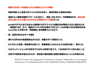 • 軽症COVID-19患者9人からの検体についての検討
• 発症早期から上気道でのウイルスRNAは多い→発症早期から感染性は高い
• 発症から1週間は咽頭スワブ（16.66％），喀痰（83.33％）で培養陽性だが，8日を過
ぎると高ウイルス価にもかかわらず培養はすべて陰性だった
• probitモデルに当てはめると発症後10日でウイルス培養はほぼ陰性になると推定される
→発症後10日，かつ，喀痰のウイルスRNA価が10万コピー/ml未満になれば感染性はほ
とんどないと予測でき，早期退院し自宅隔離でよいだろう
• 尿，血清のRNAはすべて陰性
• 便からはRNAが高濃度検出されるが，培養はすべて陰性だった
• 9人中4人に味覚・嗅覚喪失が起こり，普通感冒によるものよりも症状が強く，長引いた
• セロコンバージョンは7日目までに50％の患者で起こり，14日目までに100％起こった
• 全例で中和抗体が検出されたが，抗体価と臨床経過に密接な関連はないことが示唆された
Wölfel R, Corman VM, Guggemos W, Seilmaier M, Zange S, Müller MA, et al. Virological
assessment of hospitalized patients with COVID-2019. Nature. 2020;581(7809):465‒9.
 