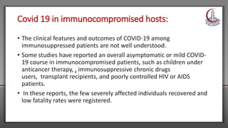 Covid 19 in immunocompromised hosts:
• The clinical features and outcomes of COVID-19 among
immunosuppressed patients are not well understood.
• Some studies have reported an overall asymptomatic or mild COVID-
19 course in immunocompromised patients, such as children under
anticancer therapy, , immunosuppressive chronic drugs
users, transplant recipients, and poorly controlled HIV or AIDS
patients.
• In these reports, the few severely affected individuals recovered and
low fatality rates were registered.
 