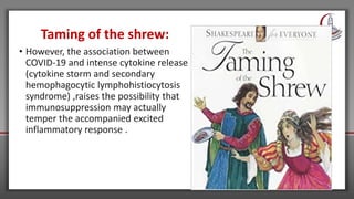 Taming of the shrew:
• However, the association between
COVID-19 and intense cytokine release
(cytokine storm and secondary
hemophagocytic lymphohistiocytosis
syndrome) ,raises the possibility that
immunosuppression may actually
temper the accompanied excited
inflammatory response .
 