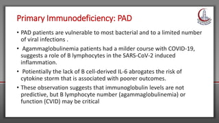 Primary Immunodeficiency: PAD
• PAD patients are vulnerable to most bacterial and to a limited number
of viral infections .
• Agammaglobulinemia patients had a milder course with COVID-19,
suggests a role of B lymphocytes in the SARS-CoV-2 induced
inflammation.
• Potientially the lack of B cell-derived IL-6 abrogates the risk of
cytokine storm that is associated with poorer outcomes.
• These observation suggests that immunoglobulin levels are not
predictive, but B lymphocyte number (agammaglobulinemia) or
function (CVID) may be critical
 