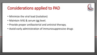 Considerations applied to PAD
• Minimize the viral load (isolation)
• Maintain IVIG & serum igg level.
• Provide proper antibacterial and antiviral therapy.
• Avoid early administration of immunosuppressive drugs
 