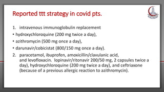 Reported ttt strategy in covid pts.
1. intravenous immunoglobulin replacement
• hydroxychloroquine (200 mg twice a day),
• azithromycin (500 mg once a day),
• darunavir/cobicistat (800/150 mg once a day).
2. paracetamol, ibuprofen, amoxicillin/clavulanic acid,
and levofloxacin. lopinavir/ritonavir 200/50 mg, 2 capsules twice a
day), hydroxychloroquine (200 mg twice a day), and ceftriaxone
(because of a previous allergic reaction to azithromycin).
 