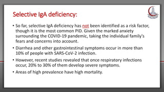 Selective IgA deficiency:
• So far, selective IgA deficiency has not been identified as a risk factor,
though it is the most common PID. Given the marked anxiety
surrounding the COVID-19 pandemic, taking the individual family's
fears and concerns into account.
• Diarrhea and other gastrointestinal symptoms occur in more than
10% of people with SARS-CoV-2 infection.
• However, recent studies revealed that once respiratory infections
occur, 20% to 30% of them develop severe symptoms.
• Areas of high prevalence have high mortality.
 