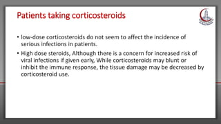 Patients taking corticosteroids
• low-dose corticosteroids do not seem to affect the incidence of
serious infections in patients.
• High dose steroids, Although there is a concern for increased risk of
viral infections if given early, While corticosteroids may blunt or
inhibit the immune response, the tissue damage may be decreased by
corticosteroid use.
 