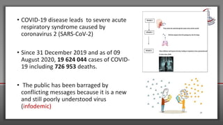 • COVID-19 disease leads to severe acute
respiratory syndrome caused by
coronavirus 2 (SARS-CoV-2)
• Since 31 December 2019 and as of 09
August 2020, 19 624 044 cases of COVID-
19 including 726 953 deaths.
• The public has been barraged by
conflicting messages because it is a new
and still poorly understood virus
(infodemic)
 