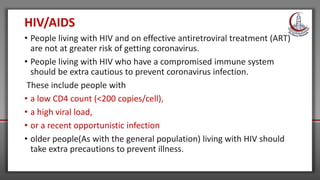 HIV/AIDS
• People living with HIV and on effective antiretroviral treatment (ART)
are not at greater risk of getting coronavirus.
• People living with HIV who have a compromised immune system
should be extra cautious to prevent coronavirus infection.
These include people with
• a low CD4 count (<200 copies/cell),
• a high viral load,
• or a recent opportunistic infection
• older people(As with the general population) living with HIV should
take extra precautions to prevent illness.
 