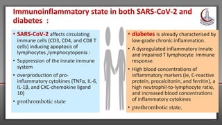 • SARS-CoV-2 affects circulating
immune cells (CD3, CD4, and CD8 T
cells) inducing apoptosis of
lymphocytes ,lymphocytopenia :
• Suppression of the innate immune
system
• overproduction of pro-
inflammatory cytokines (TNFα, IL-6,
IL-1β, and CXC-chemokine ligand
10)
• prothrombotic state
• diabetes is already characterised by
low-grade chronic inflammation.
• A dysregulated inflammatory innate
and impaired T lymphocyte immune
response.
• High blood concentrations of
inflammatory markers (ie, C-reactive
protein, procalcitonin, and ferritin), a
high neutrophil-to-lymphocyte ratio,
and increased blood concentrations
of inflammatory cytokines
• prothrombotic state.
Immunoinflammatory state in both SARS-CoV-2 and
diabetes :
 