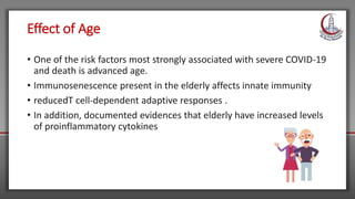 Effect of Age
• One of the risk factors most strongly associated with severe COVID-19
and death is advanced age.
• Immunosenescence present in the elderly affects innate immunity
• reducedT cell-dependent adaptive responses .
• In addition, documented evidences that elderly have increased levels
of proinflammatory cytokines
 