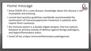 Home message
• Since COVID-19 is a new disease, knowledge about this disease is still
incomplete and evolving.
• current best practice guidelines worldwide recommended the
continuation of immunosuppression treatment in patients who
require them cautiously .
• the immune system is a double-edged weapon, that has balance
between its primary activity of defense against foreign pathogens,
and hyperinflammatory status.
• Covid 19 has unique immunoinflammatory pathogenesis
 