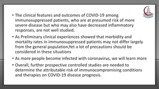 • The clinical features and outcomes of COVID-19 among
immunosuppressed patients, who are at presumed risk of more
severe disease but who may also have decreased inflammatory
responses, are not well studied.
• As Preliminary clinical experiences showed that morbidity and
mortality rates in immunosuppressed patients may not differ largely
from the general population,Yet a lot of precautions should be
considered in these situations
• As more people become infected with coronavirus, we will learn more
• Overall, further prospective controlled studies are needed to
determine the attributable risk of immunocompromising conditions
and therapies on COVID-19 disease prognosis.
 